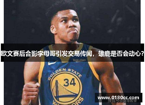 欧文赛后合影字母哥引发交易传闻，雄鹿是否会动心？